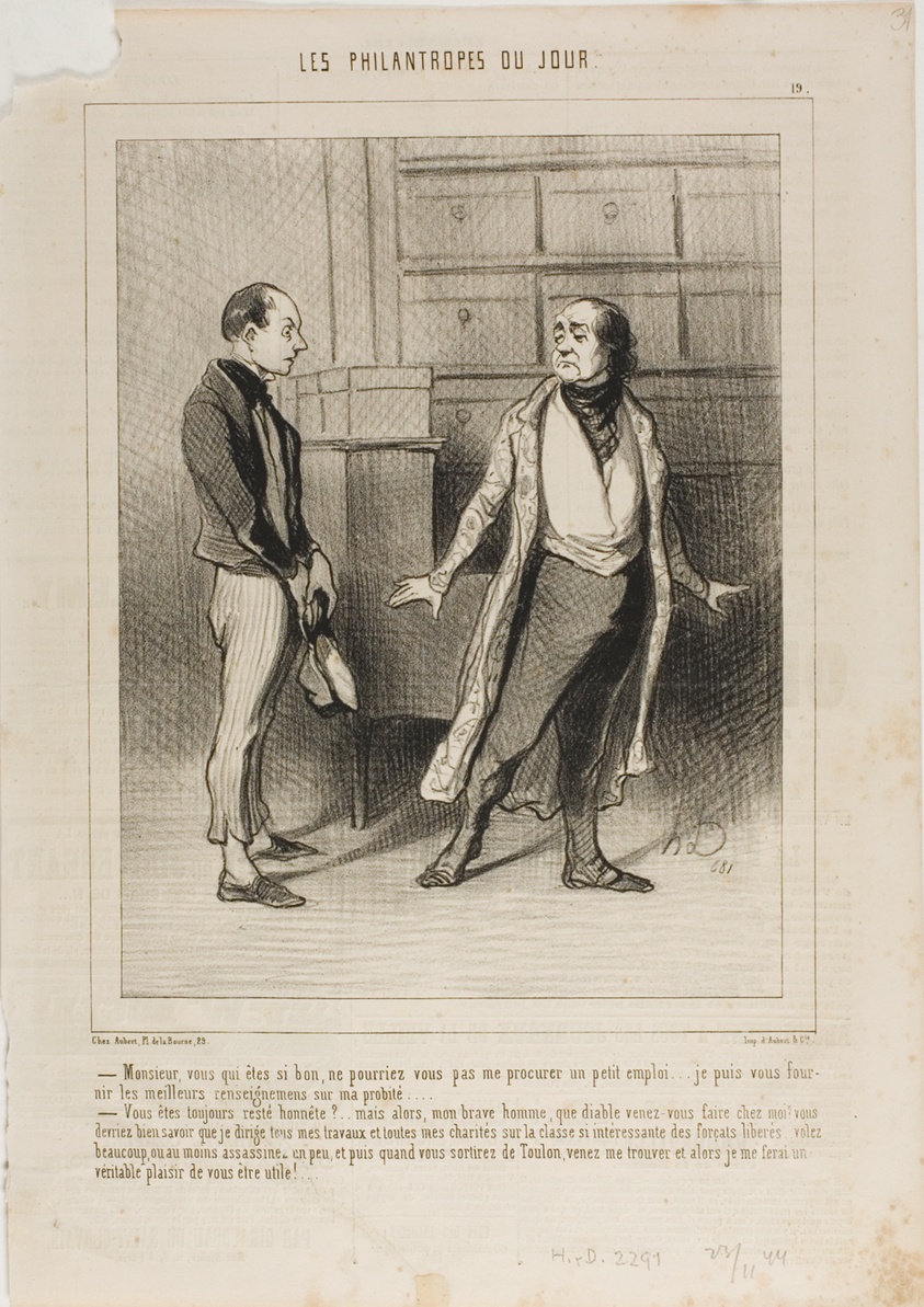 “- Sir, you who are so good, can't you get me small position?.... I am able to furnish you the best references on my honesty.... - You have always remained honest?... But in that case, my worthy man, why the devil have you come to me? You ought to know that I concentrate all my business and all my charities on this highly interesting class of freed convicts! Why don't you go and steal something or at least kill a bit... and once you are out of Toulon-prison, come and see me... I'll be delighted to offer you a helping hand!,” plate 19 from Les Philantropes Du Jour