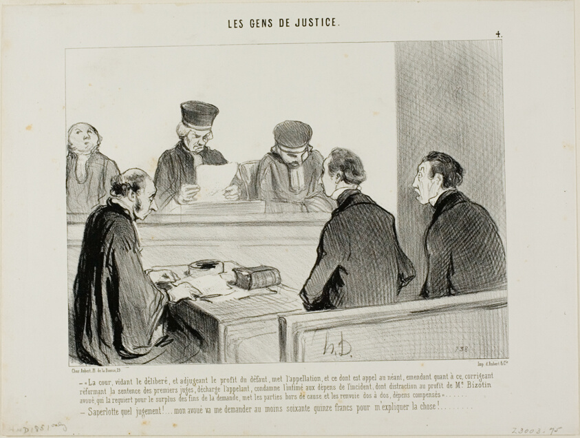“- The Court, having weighed the evidence and apportioned the advantage accruing from the dereliction, abrogates the appeal and all similar procedures, discharges the appellant and amends the judgement of the lower Court in respect to the costs of th respondent, with the exception of a forfeiture payment to Advocate Bizotin in respect of the final judgement, and hereby dismisses both parties as aforementioned. - My God, what a verdict..... my lawyer will ask for at least seventy five francs to explain this to me.....,” plate 4 from Les Gens De Justice