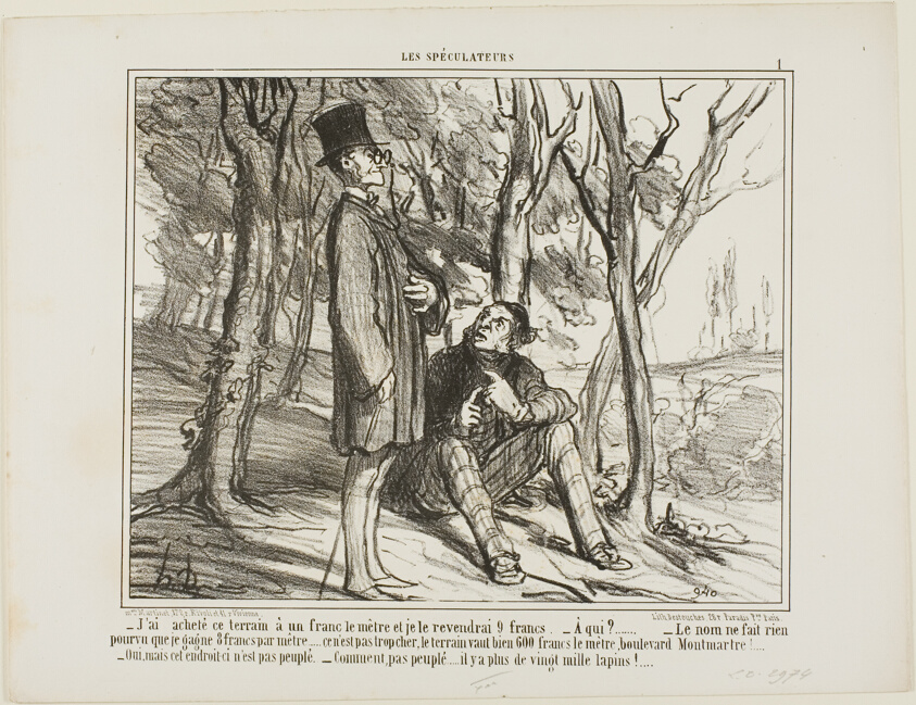 “- I bought this ground at 1 franc per square meter, and I'll sell it again at 9 francs. - To whom? - The name does not matter as long as I make 8 francs on the square meter... after all, it's not excessive, a square meter on the Boulevard Montmartre costs 600 francs! - Yes, but this section here is uninhabited. - What do you mean, there are more than 20'000 rabbits living here,” plate 1 from Les Spéculateurs